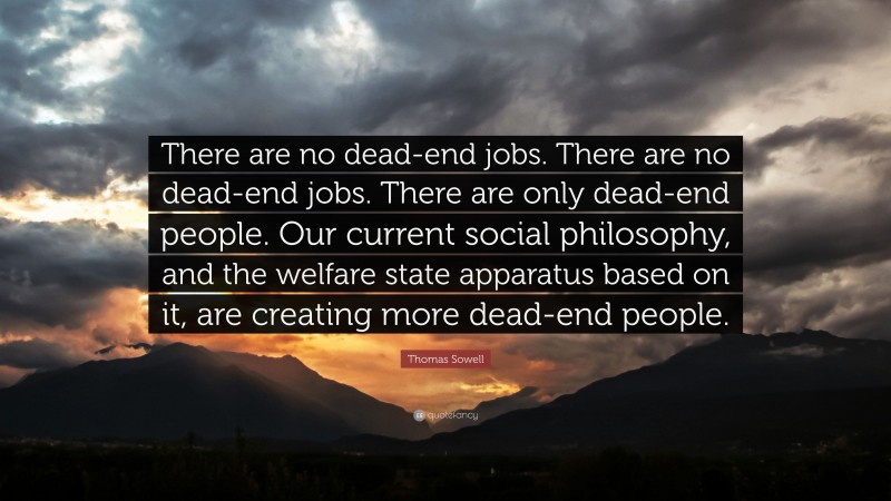 Thomas Sowell Quote: “There are no dead-end jobs. There are no dead-end jobs. There are only dead-end people. Our current social philosophy, and the welfare state apparatus based on it, are creating more dead-end people.”