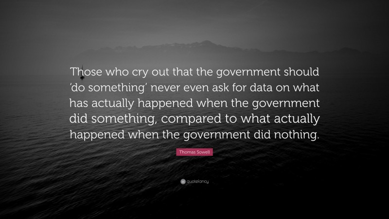 Thomas Sowell Quote: “Those who cry out that the government should ‘do something’ never even ask for data on what has actually happened when the government did something, compared to what actually happened when the government did nothing.”