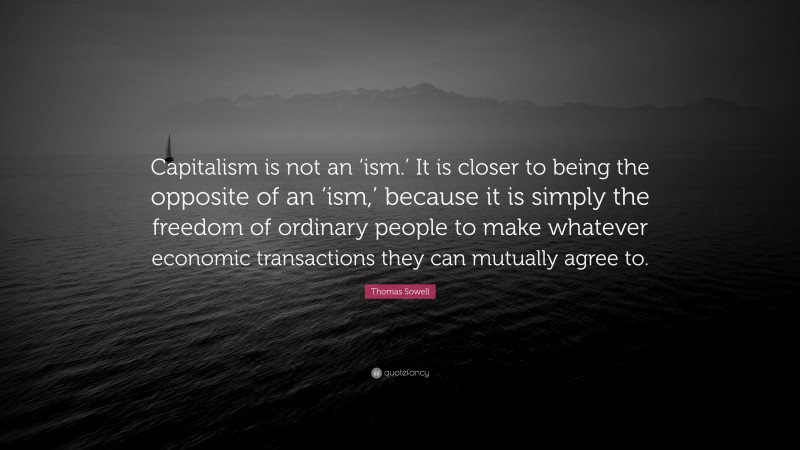 Thomas Sowell Quote: “Capitalism is not an ‘ism.’ It is closer to being the opposite of an ‘ism,’ because it is simply the freedom of ordinary people to make whatever economic transactions they can mutually agree to.”