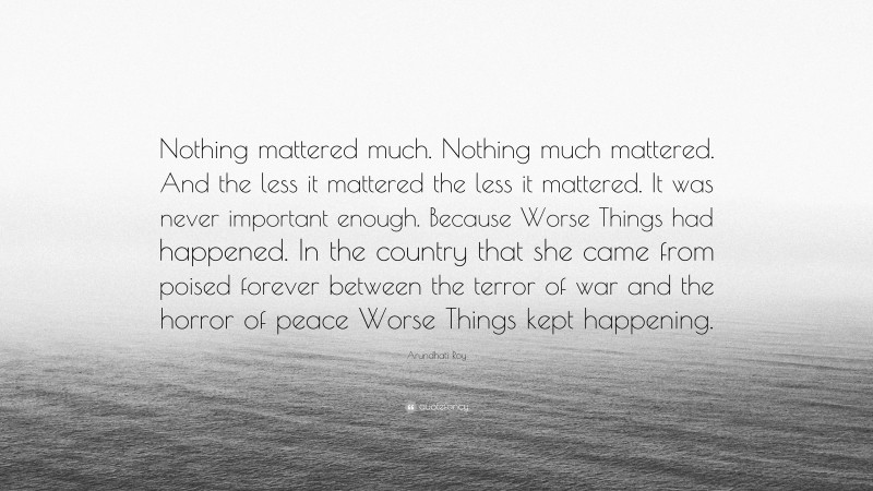 Arundhati Roy Quote: “Nothing mattered much. Nothing much mattered. And the less it mattered the less it mattered. It was never important enough. Because Worse Things had happened. In the country that she came from poised forever between the terror of war and the horror of peace Worse Things kept happening.”
