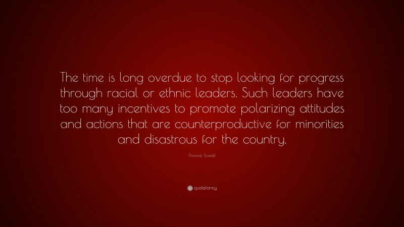 Thomas Sowell Quote: “The time is long overdue to stop looking for progress through racial or ethnic leaders. Such leaders have too many incentives to promote polarizing attitudes and actions that are counterproductive for minorities and disastrous for the country.”