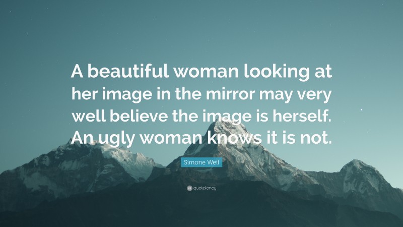 Simone Weil Quote: “A beautiful woman looking at her image in the mirror may very well believe the image is herself. An ugly woman knows it is not.”