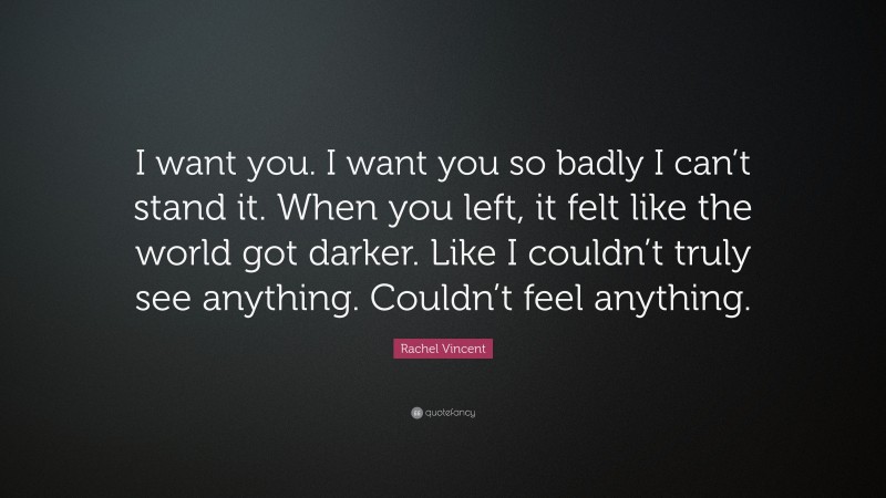 Rachel Vincent Quote: “I want you. I want you so badly I can’t stand it. When you left, it felt like the world got darker. Like I couldn’t truly see anything. Couldn’t feel anything.”