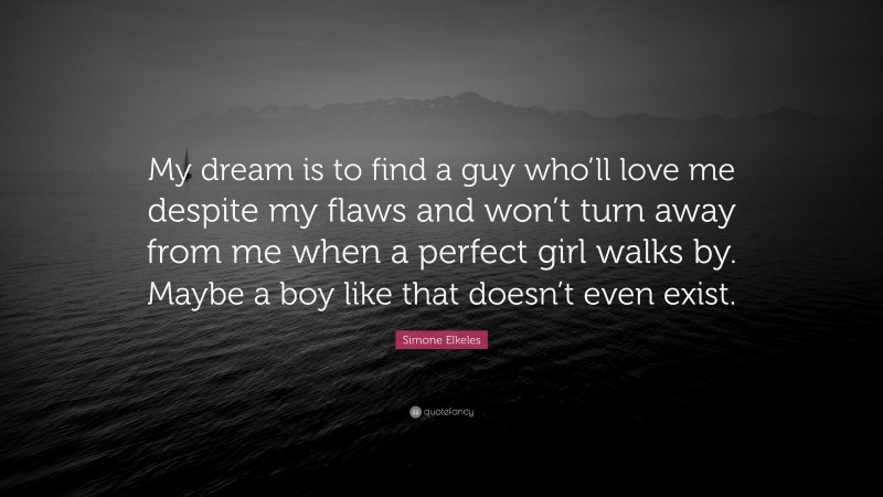 Simone Elkeles Quote: “My dream is to find a guy who’ll love me despite my flaws and won’t turn away from me when a perfect girl walks by. Maybe a boy like that doesn’t even exist.”