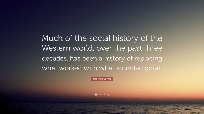 Thomas Sowell Quote: “Much of the social history of the Western world, over the past three decades, has been a history of replacing what worked with what sounded good.”
