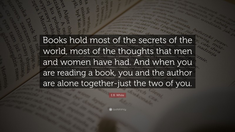 E.B. White Quote: “Books hold most of the secrets of the world, most of the thoughts that men and women have had. And when you are reading a book, you and the author are alone together-just the two of you.”