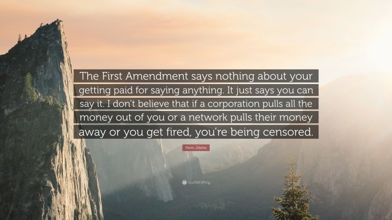 Penn Jillette Quote: “The First Amendment says nothing about your getting paid for saying anything. It just says you can say it. I don’t believe that if a corporation pulls all the money out of you or a network pulls their money away or you get fired, you’re being censored.”