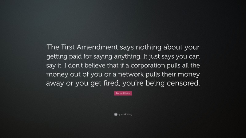 Penn Jillette Quote: “The First Amendment says nothing about your getting paid for saying anything. It just says you can say it. I don’t believe that if a corporation pulls all the money out of you or a network pulls their money away or you get fired, you’re being censored.”