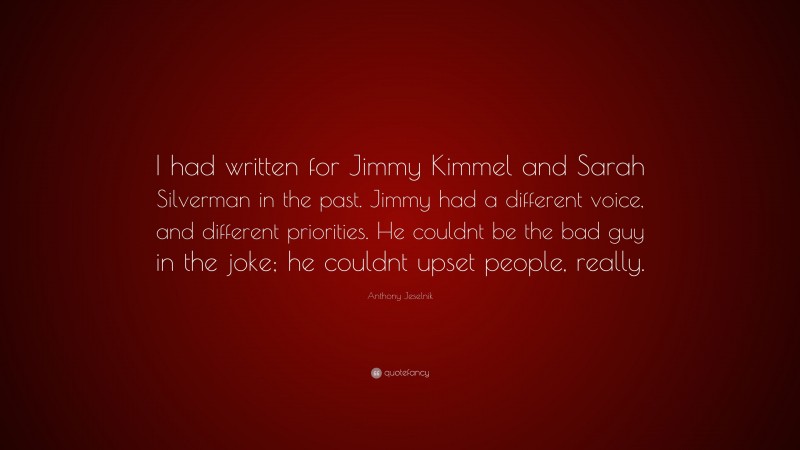 Anthony Jeselnik Quote: “I had written for Jimmy Kimmel and Sarah Silverman in the past. Jimmy had a different voice, and different priorities. He couldnt be the bad guy in the joke; he couldnt upset people, really.”