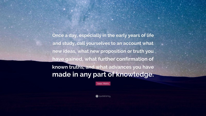 Isaac Watts Quote: “Once a day, especially in the early years of life and study, call yourselves to an account what new ideas, what new proposition or truth you have gained, what further confirmation of known truths, and what advances you have made in any part of knowledge.”