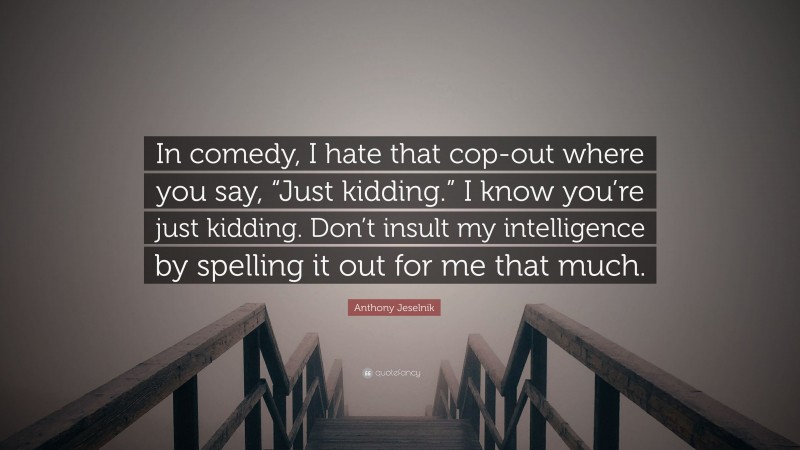 Anthony Jeselnik Quote: “In comedy, I hate that cop-out where you say, “Just kidding.” I know you’re just kidding. Don’t insult my intelligence by spelling it out for me that much.”