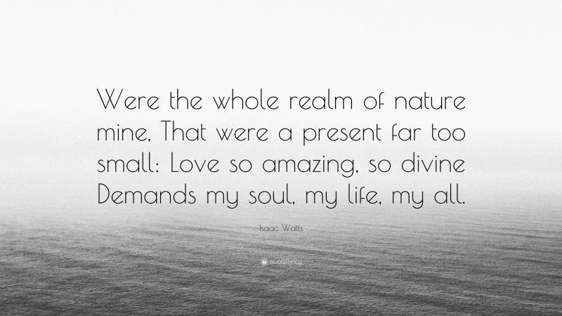 Isaac Watts Quote: “Were the whole realm of nature mine, That were a present far too small: Love so amazing, so divine Demands my soul, my life, my all.”