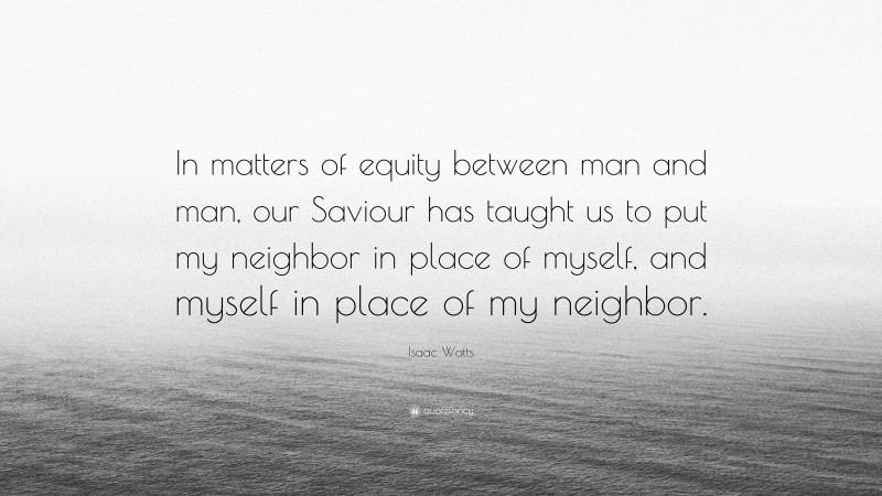 Isaac Watts Quote: “In matters of equity between man and man, our Saviour has taught us to put my neighbor in place of myself, and myself in place of my neighbor.”