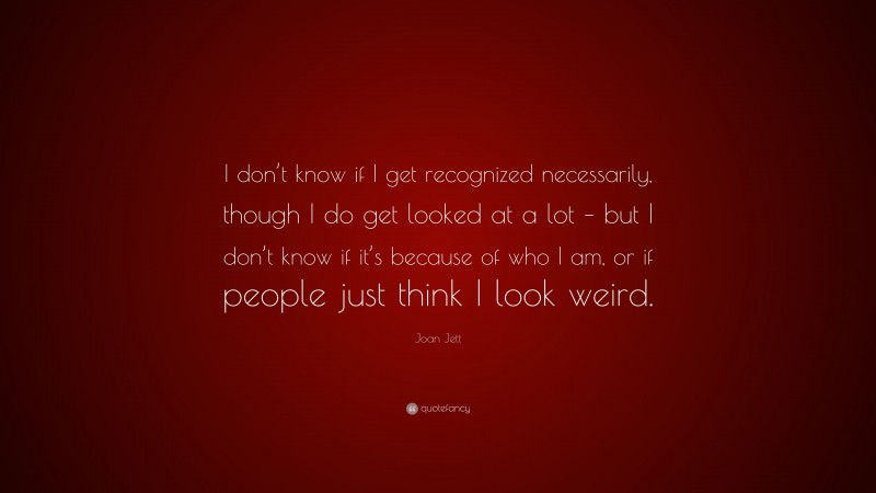 Joan Jett Quote: “I don’t know if I get recognized necessarily, though I do get looked at a lot – but I don’t know if it’s because of who I am, or if people just think I look weird.”