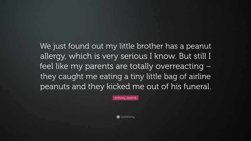 Anthony Jeselnik Quote: “We just found out my little brother has a peanut allergy, which is very serious I know. But still I feel like my parents are totally overreacting – they caught me eating a tiny little bag of airline peanuts and they kicked me out of his funeral.”