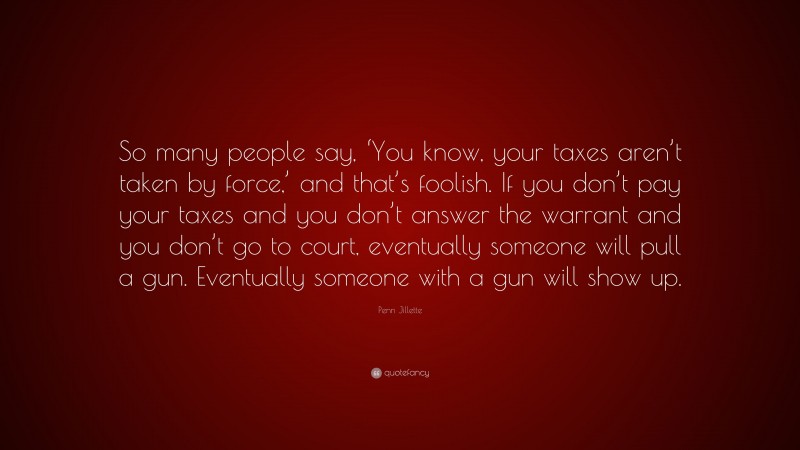 Penn Jillette Quote: “So many people say, ‘You know, your taxes aren’t taken by force,’ and that’s foolish. If you don’t pay your taxes and you don’t answer the warrant and you don’t go to court, eventually someone will pull a gun. Eventually someone with a gun will show up.”