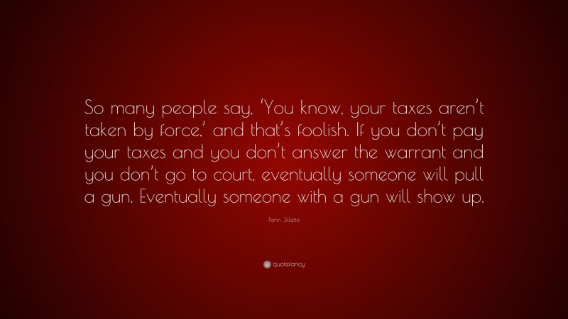 Penn Jillette Quote: “So many people say, ‘You know, your taxes aren’t taken by force,’ and that’s foolish. If you don’t pay your taxes and you don’t answer the warrant and you don’t go to court, eventually someone will pull a gun. Eventually someone with a gun will show up.”