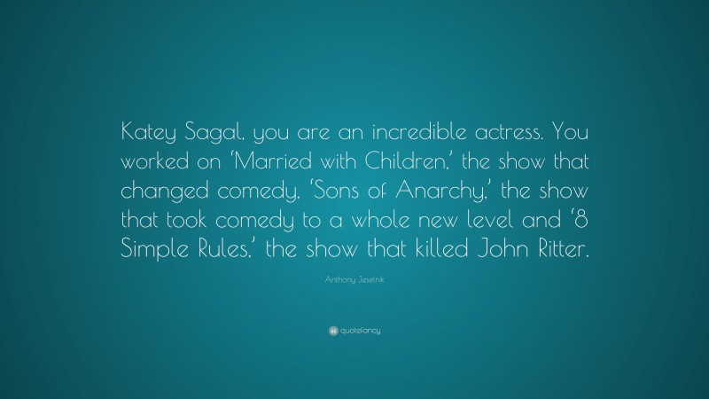 Anthony Jeselnik Quote: “Katey Sagal, you are an incredible actress. You worked on ‘Married with Children,’ the show that changed comedy, ‘Sons of Anarchy,’ the show that took comedy to a whole new level and ‘8 Simple Rules,’ the show that killed John Ritter.”