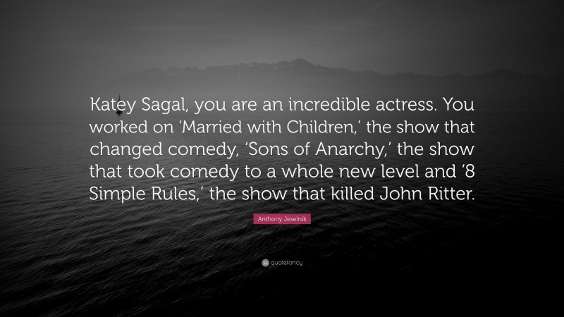 Anthony Jeselnik Quote: “Katey Sagal, you are an incredible actress. You worked on ‘Married with Children,’ the show that changed comedy, ‘Sons of Anarchy,’ the show that took comedy to a whole new level and ‘8 Simple Rules,’ the show that killed John Ritter.”