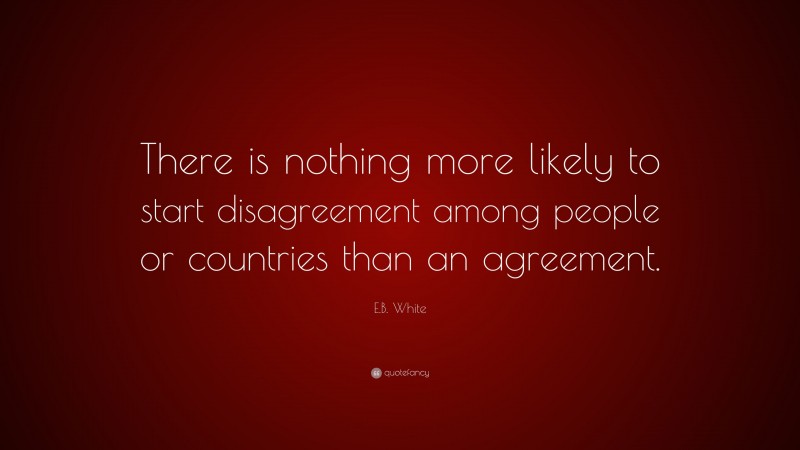 E.B. White Quote: “There is nothing more likely to start disagreement among people or countries than an agreement.”