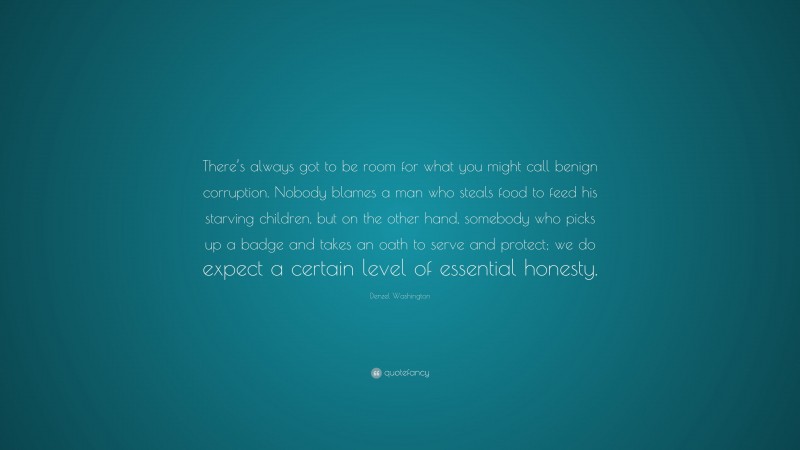 Denzel Washington Quote: “There’s always got to be room for what you might call benign corruption. Nobody blames a man who steals food to feed his starving children, but on the other hand, somebody who picks up a badge and takes an oath to serve and protect; we do expect a certain level of essential honesty.”