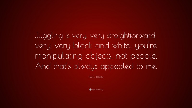 Penn Jillette Quote: “Juggling is very, very straightforward; very, very black and white; you’re manipulating objects, not people. And that’s always appealed to me.”
