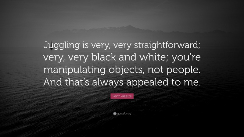 Penn Jillette Quote: “Juggling is very, very straightforward; very, very black and white; you’re manipulating objects, not people. And that’s always appealed to me.”