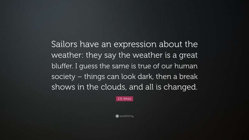 E.B. White Quote: “Sailors have an expression about the weather: they say the weather is a great bluffer. I guess the same is true of our human society – things can look dark, then a break shows in the clouds, and all is changed.”