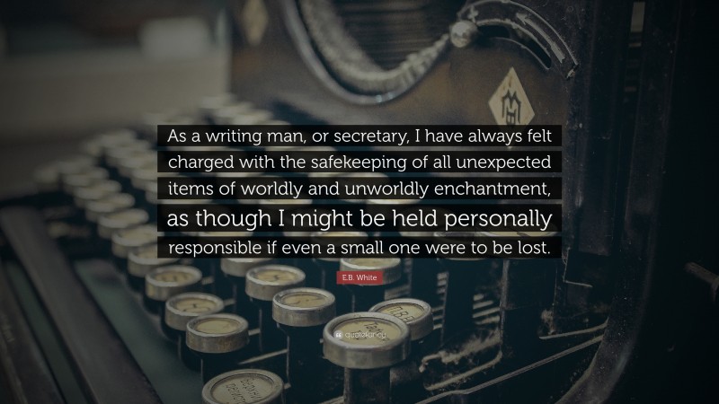E.B. White Quote: “As a writing man, or secretary, I have always felt charged with the safekeeping of all unexpected items of worldly and unworldly enchantment, as though I might be held personally responsible if even a small one were to be lost.”