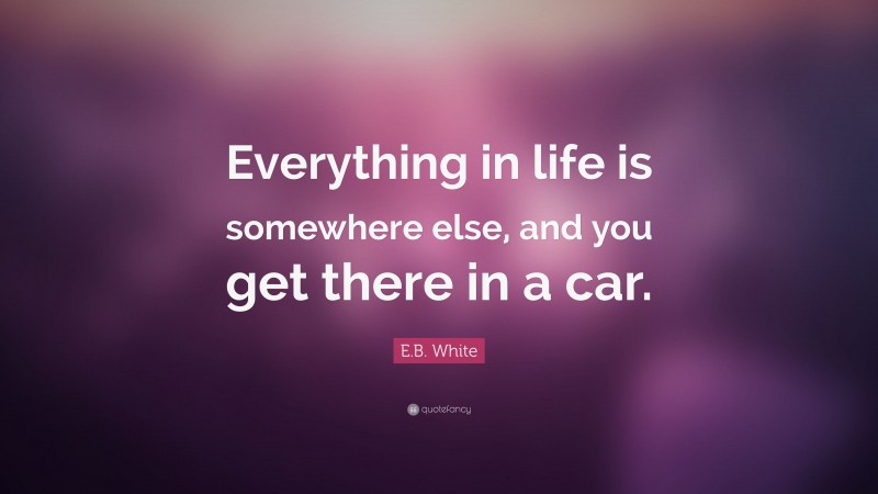 E.B. White Quote: “Everything in life is somewhere else, and you get there in a car.”