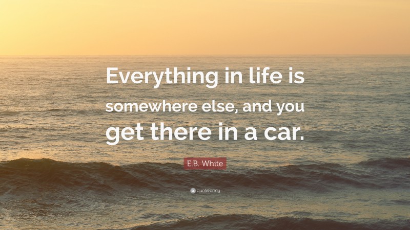 E.B. White Quote: “Everything in life is somewhere else, and you get there in a car.”