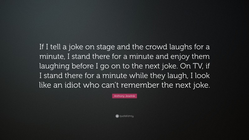 Anthony Jeselnik Quote: “If I tell a joke on stage and the crowd laughs for a minute, I stand there for a minute and enjoy them laughing before I go on to the next joke. On TV, if I stand there for a minute while they laugh, I look like an idiot who can’t remember the next joke.”