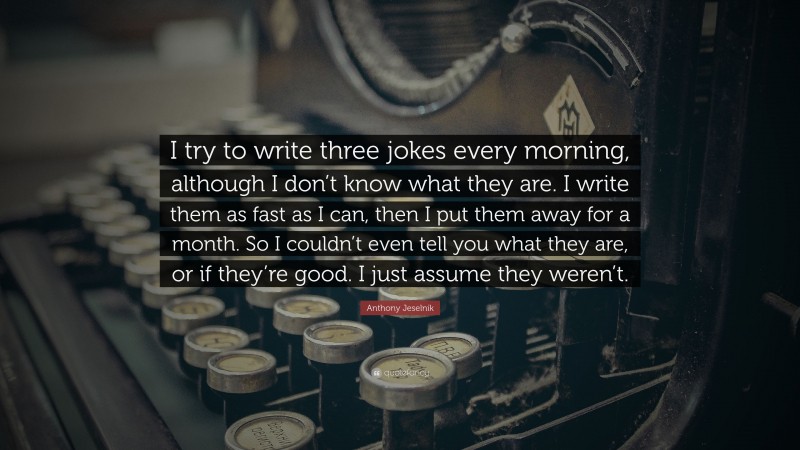 Anthony Jeselnik Quote: “I try to write three jokes every morning, although I don’t know what they are. I write them as fast as I can, then I put them away for a month. So I couldn’t even tell you what they are, or if they’re good. I just assume they weren’t.”