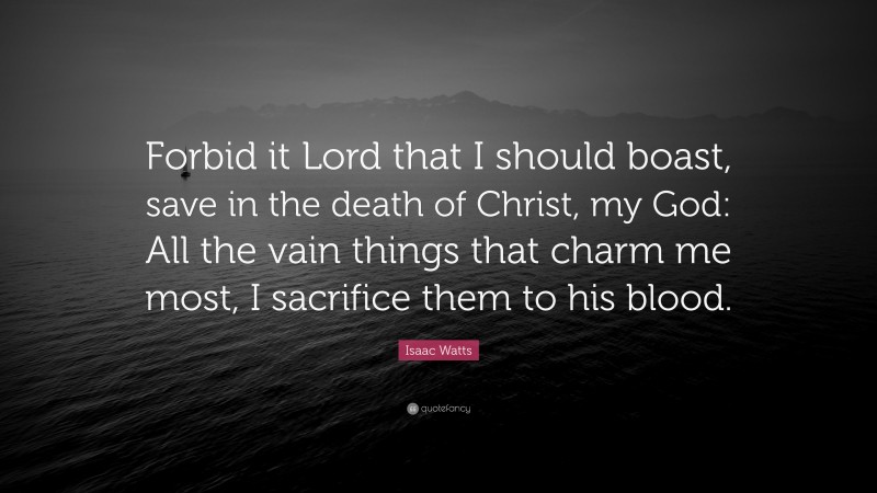 Isaac Watts Quote: “Forbid it Lord that I should boast, save in the death of Christ, my God: All the vain things that charm me most, I sacrifice them to his blood.”