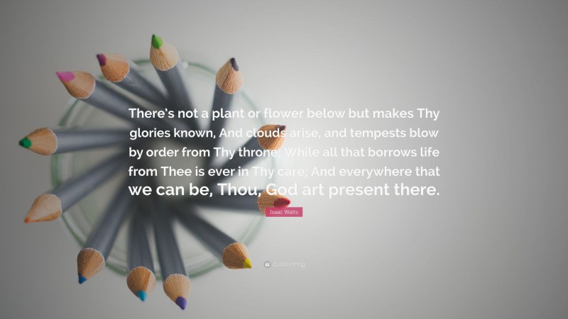 Isaac Watts Quote: “There’s not a plant or flower below but makes Thy glories known, And clouds arise, and tempests blow by order from Thy throne; While all that borrows life from Thee is ever in Thy care; And everywhere that we can be, Thou, God art present there.”