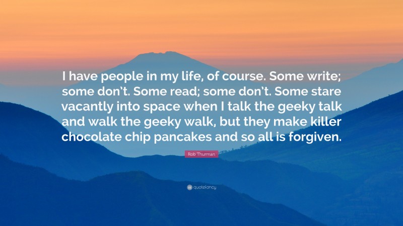 Rob Thurman Quote: “I have people in my life, of course. Some write; some don’t. Some read; some don’t. Some stare vacantly into space when I talk the geeky talk and walk the geeky walk, but they make killer chocolate chip pancakes and so all is forgiven.”