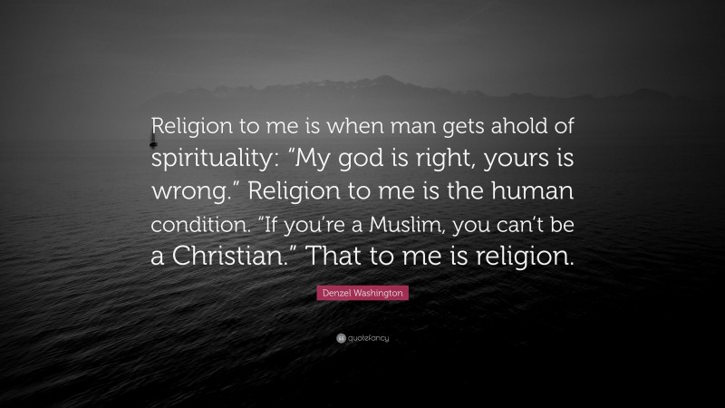 Denzel Washington Quote: “Religion to me is when man gets ahold of spirituality: “My god is right, yours is wrong.” Religion to me is the human condition. “If you’re a Muslim, you can’t be a Christian.” That to me is religion.”