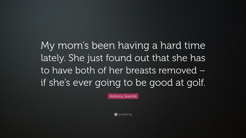Anthony Jeselnik Quote: “My mom’s been having a hard time lately. She just found out that she has to have both of her breasts removed – if she’s ever going to be good at golf.”