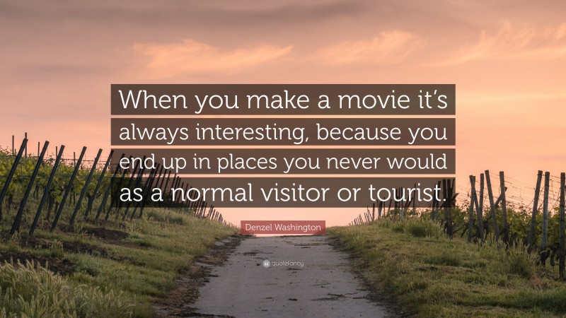 Denzel Washington Quote: “When you make a movie it’s always interesting, because you end up in places you never would as a normal visitor or tourist.”