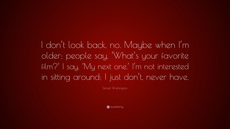 Denzel Washington Quote: “I don’t look back, no. Maybe when I’m older; people say, ‘What’s your favorite film?’ I say, ‘My next one.’ I’m not interested in sitting around; I just don’t, never have.”