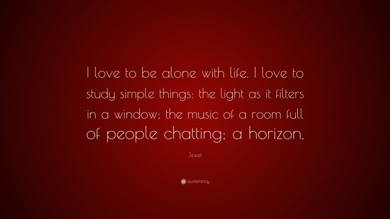Jewel Quote: “I love to be alone with life. I love to study simple things: the light as it filters in a window; the music of a room full of people chatting; a horizon.”