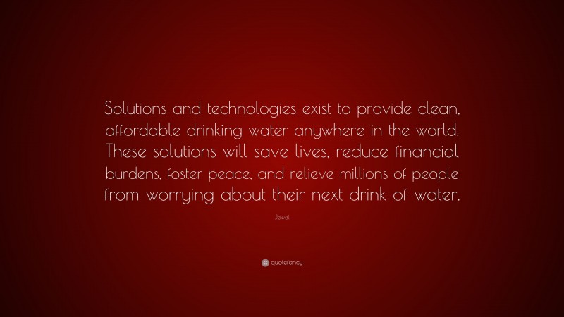 Jewel Quote: “Solutions and technologies exist to provide clean, affordable drinking water anywhere in the world. These solutions will save lives, reduce financial burdens, foster peace, and relieve millions of people from worrying about their next drink of water.”