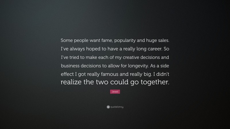 Jewel Quote: “Some people want fame, popularity and huge sales. I’ve always hoped to have a really long career. So I’ve tried to make each of my creative decisions and business decisions to allow for longevity. As a side effect I got really famous and really big. I didn’t realize the two could go together.”