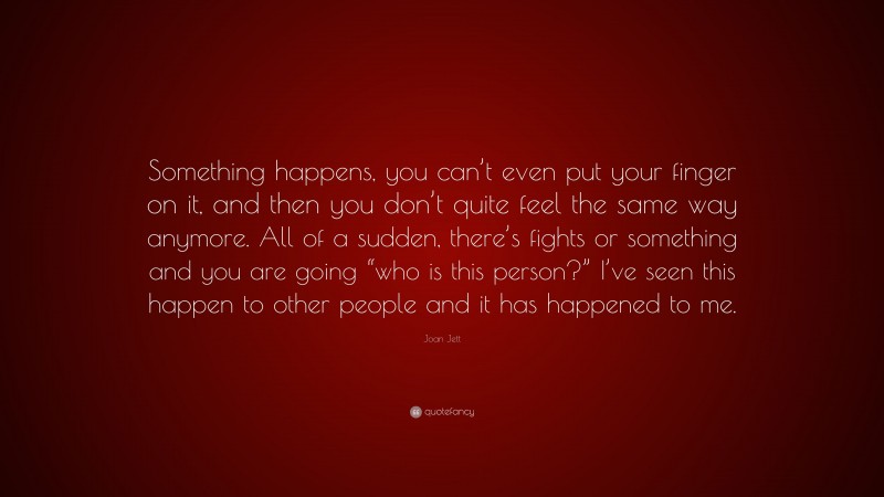 Joan Jett Quote: “Something happens, you can’t even put your finger on it, and then you don’t quite feel the same way anymore. All of a sudden, there’s fights or something and you are going “who is this person?” I’ve seen this happen to other people and it has happened to me.”