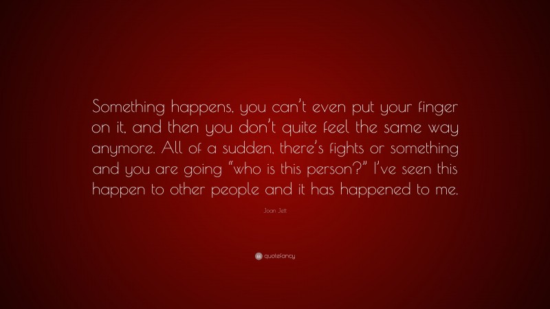 Joan Jett Quote: “Something happens, you can’t even put your finger on it, and then you don’t quite feel the same way anymore. All of a sudden, there’s fights or something and you are going “who is this person?” I’ve seen this happen to other people and it has happened to me.”