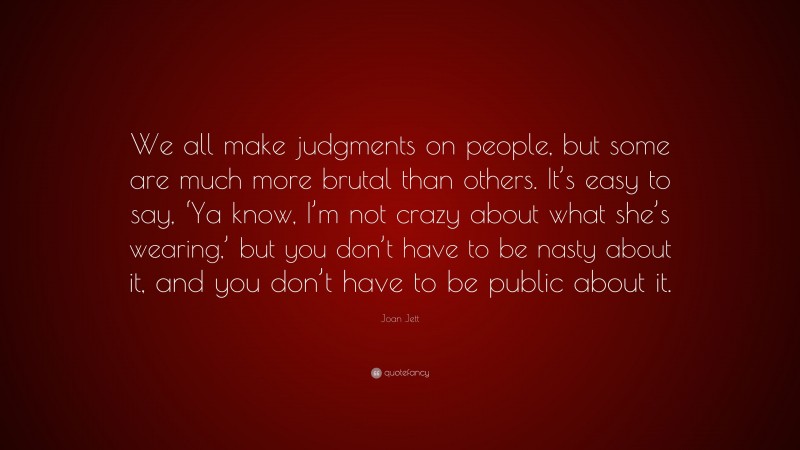 Joan Jett Quote: “We all make judgments on people, but some are much more brutal than others. It’s easy to say, ‘Ya know, I’m not crazy about what she’s wearing,’ but you don’t have to be nasty about it, and you don’t have to be public about it.”