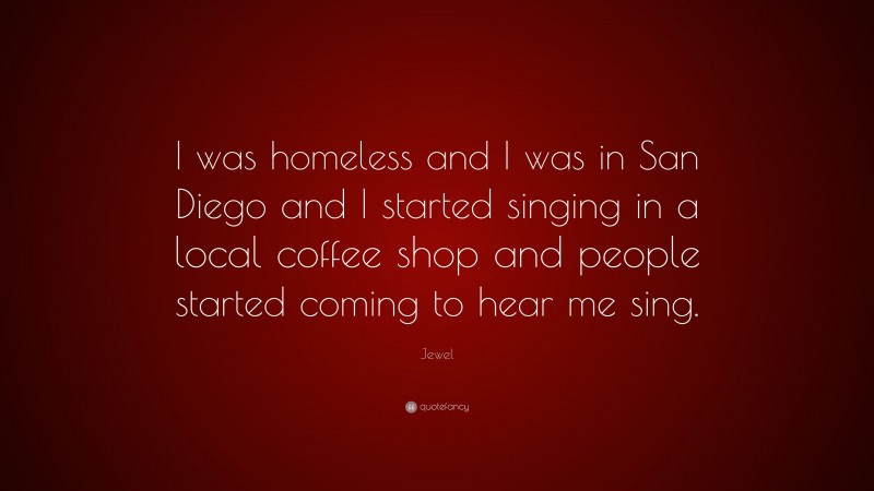 Jewel Quote: “I was homeless and I was in San Diego and I started singing in a local coffee shop and people started coming to hear me sing.”