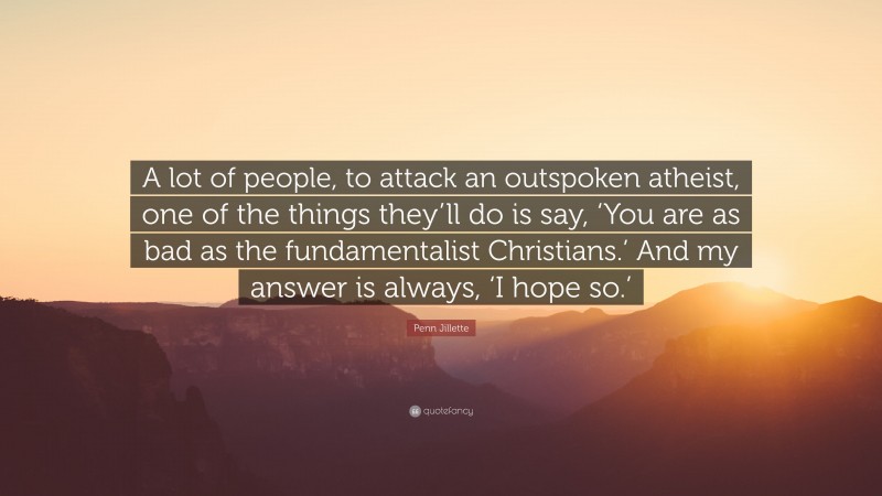 Penn Jillette Quote: “A lot of people, to attack an outspoken atheist, one of the things they’ll do is say, ‘You are as bad as the fundamentalist Christians.’ And my answer is always, ‘I hope so.’”