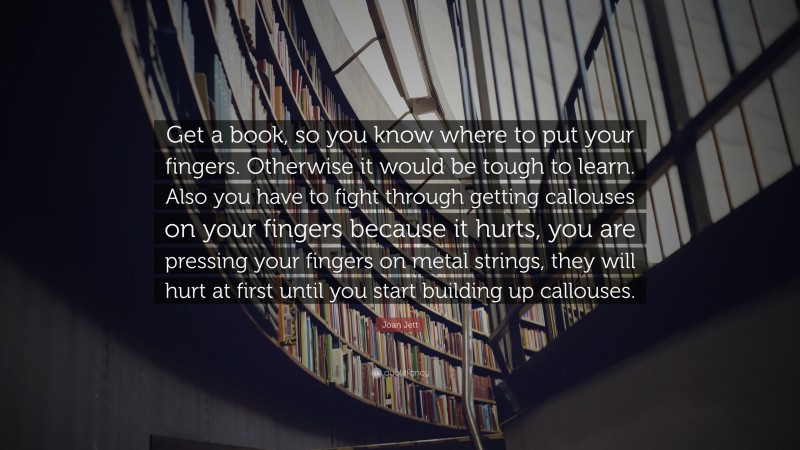 Joan Jett Quote: “Get a book, so you know where to put your fingers. Otherwise it would be tough to learn. Also you have to fight through getting callouses on your fingers because it hurts, you are pressing your fingers on metal strings, they will hurt at first until you start building up callouses.”