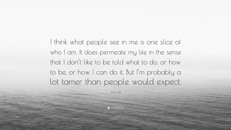 Joan Jett Quote: “I think what people see in me is one slice of who I am. It does permeate my life in the sense that I don’t like to be told what to do, or how to be, or how I can do it. But I’m probably a lot tamer than people would expect.”